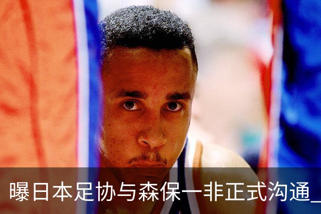 曝日本足协与森保一非正式沟通 只续约一年仅限亚洲杯