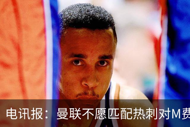电讯报：曼联不愿匹配热刺对M费报价，转会费和薪水都超出了预估